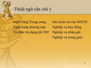 Thuật ngữ cần chú ý

Ngân hàng Trung ương      Sức hoàn trả của NHTM
Ngân hàng thương mại      Nghiệp vụ huy động
Tổ chức tín dụng phi NH   Nghiệp vụ nhận gửi
                          Nghiệp vụ trung gian




                                             9
 