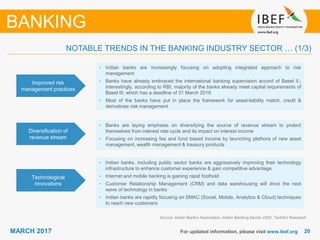 2020MARCH 2017 For updated information, please visit www.ibef.org
Improved risk
management practices
• Indian banks are increasingly focusing on adopting integrated approach to risk
management
• Banks have already embraced the international banking supervision accord of Basel II.;
interestingly, according to RBI, majority of the banks already meet capital requirements of
Basel III, which has a deadline of 31 March 2019
• Most of the banks have put in place the framework for asset-liability match, credit &
derivatives risk management
Diversification of
revenue stream
• Banks are laying emphasis on diversifying the source of revenue stream to protect
themselves from interest rate cycle and its impact on interest income
• Focusing on increasing fee and fund based income by launching plethora of new asset
management, wealth management & treasury products
Technological
innovations
• Indian banks, including public sector banks are aggressively improving their technology
infrastructure to enhance customer experience & gain competitive advantage
• Internet and mobile banking is gaining rapid foothold
• Customer Relationship Management (CRM) and data warehousing will drive the next
wave of technology in banks
• Indian banks are rapidly focusing on SMAC (Social, Mobile, Analytics & Cloud) techniques
to reach new customers
Source: Indian Bank's Association, Indian Banking Sector 2020, TechSci Research
BANKING
NOTABLE TRENDS IN THE BANKING INDUSTRY SECTOR … (1/3)
 