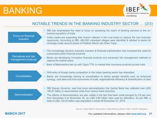 2121MARCH 2017 For updated information, please visit www.ibef.org
Focus on financial
inclusion
• RBI has emphasised the need to focus on spreading the reach of banking services to the un-
banked population of India
• Indian banks are expanding their branch network in the rural areas to capture the new business
opportunity. According to RBI, 490,000 unbanked villages were identified & allotted to banks for
coverage under second phase of Pradhan Mantri Jan Dhan Yojna
Derivatives and risk
management products
• The increasingly dynamic business scenario & financial sophistication has increased the need for
customised exotic financial products
• Banks are developing Innovative financial products and advanced risk management methods to
capture the market share
• Bank of Maharashtra tied up with Cigna TTK, to market their insurance products across India.
Consolidation
• With entry of foreign banks competition in the Indian banking sector has intensified
• Banks are increasingly looking at consolidation to derive greater benefits such as enhanced
synergy, cost take-outs from economies of scale, organizational efficiency & diversification of risks
Source: Indian Bank's Association, Indian Banking Sector 2020, TechSci Research
BANKING
NOTABLE TRENDS IN THE BANKING INDUSTRY SECTOR … (2/3)
Demonetization
• RBI Deputy Governor, said that since demonetization the Central Bank has collected over USD
185.81 billion in demonetized notes from various bank branches
• The effects of demonetization are also visible in the fact that bank credit plunged by 0.8 per cent
from November 8 to November 25, as USD 9.85 billion were paid by defaulters. As per RBI, a
total of USD 125.53 billion was deposited in banks till November 27, 2016
 