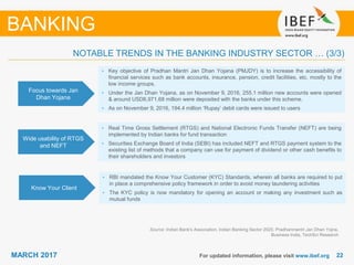 2222MARCH 2017 For updated information, please visit www.ibef.org
Focus towards Jan
Dhan Yojana
• Key objective of Pradhan Mantri Jan Dhan Yojana (PMJDY) is to increase the accessibility of
financial services such as bank accounts, insurance, pension, credit facilities, etc. mostly to the
low income groups.
• Under the Jan Dhan Yojana, as on November 9, 2016, 255.1 million new accounts were opened
& around USD6,971.68 million were deposited with the banks under this scheme.
• As on November 9, 2016, 194.4 million ‘Rupay’ debit cards were issued to users
Wide usability of RTGS
and NEFT
• Real Time Gross Settlement (RTGS) and National Electronic Funds Transfer (NEFT) are being
implemented by Indian banks for fund transaction
• Securities Exchange Board of India (SEBI) has included NEFT and RTGS payment system to the
existing list of methods that a company can use for payment of dividend or other cash benefits to
their shareholders and investors
Know Your Client
• RBI mandated the Know Your Customer (KYC) Standards, wherein all banks are required to put
in place a comprehensive policy framework in order to avoid money laundering activities
• The KYC policy is now mandatory for opening an account or making any investment such as
mutual funds
Source: Indian Bank's Association, Indian Banking Sector 2020, Pradhanmantri Jan Dhan Yojna,
Business India, TechSci Research
BANKING
NOTABLE TRENDS IN THE BANKING INDUSTRY SECTOR … (3/3)
 