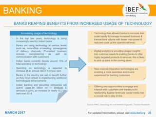 2323MARCH 2017 For updated information, please visit www.ibef.org
Source: PWC, ‘Searching for new frontiers of growth’, TechSci Research
BANKING
BANKS REAPING BENEFITS FROM INCREASED USAGE OF TECHNOLOGY
• In the last few years, technology is being
increasingly used by Indian banks
• Banks are using technology at various levels
such as, back-office processing, convergence
of delivery channels, IT-enabled business
process reengineering as well as
communication with customers
• Indian banks currently devote around 15% of
total spending on technology
• Spending on technology is expected to
increase at an annual rate of 14.2 per cent
• Banks in the country are set to benefit further
as they move ahead in implementing additional
technological advancements
• Indian banking and securities companies will
spend USD8.89 billion on IT products &
services in 2015, an increase of nearly 15.2 per
cent over 2014
• Technology has allowed banks to increase their
scale rapidly & manage increased business &
transactions volume with lesser man power &
reduced costs (at the operational level)
• Digital analytics is providing deeper insights
into customer needs & enabling banks to offer
highly targeted products & services; this is likely
to pick up pace in the coming years
• New channel-integration technologies are
enabling a more seamless end-to-end
experience for banking customers
• Offering new opportunities to engage and
interact with customers and thereby build
relationship & grow revenues; social media has
a crucial role to play in this
Increasing usage of technology
 