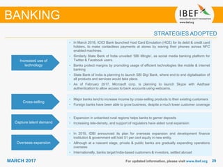 2929MARCH 2017 For updated information, please visit www.ibef.org
STRATEGIES ADOPTED
• In March 2016, ICICI Bank launched Host Card Emulation (HCE) for its debit & credit card
holders, to make contactless payments at stores by waving their phones across NFC
enabled machines.
• Similarly State Bank of India unveiled ‘SBI Mingle’, as social media banking platform for
Twitter & Facebook users.
• Banks protect margins by promoting usage of efficient technologies like mobile & internet
banking
• State Bank of India is planning to launch SBI Digi Bank, where end to end digitalisation of
all products and services would take place.
• As of February 2017, Microsoft corp. is planning to launch Skype with Aadhaar
authentication to allow access to bank accounts using webcams.
• Major banks tend to increase income by cross-selling products to their existing customers
• Foreign banks have been able to grow business, despite a much lower customer coverage
• Expansion in unbanked rural regions helps banks to garner deposits
• Increasing tele-density, and support of regulators have aided rural expansion
• In 2015, IDBI announced its plan for overseas expansion and development finance
institution & government will hold 51 per cent equity in new entity.
• Although at a nascent stage, private & public banks are gradually expanding operations
overseas
• Internationally, banks target India-based customers & investors, settled abroad
Increased use of
technology
Cross-selling
Capture latent demand
Overseas expansion
BANKING
 