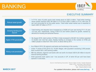 33MARCH 2017 For updated information, please visit www.ibef.org
EXECUTIVE SUMMARY
Robust asset growth
• In FY16, value of public sector bank assets stood at USD1.4 trillion. Total Indian banking
sector assets reached USD1.96 trillion in FY15 from USD1.3 trillion in FY10, with over 70
per cent accounted for by the public sector. Total Indian asset market size is expected to
reach USD1.97 trillion in FY17
Growing lending and
deposit
• Total lending and deposits have increased at a CAGR of 6 per cent during FY11-15 and
12.9 per cent, respectively, during FY06-15 & are further poised for growth, backed by
demand for housing and personal finance
Higher ATM penetration
• By August 2016, total number of ATMs in India increased to 202,801 & is further expected
to double over next few years, thereby leading to increase in the number of ATMs per
million people in India from 105 in 2012, to about 300 by 2017.
Rising rural penetration
• As of March 2016, 56 regional rural banks are functioning in the country.
• Under 1st phase of FIP (2010-13), 74,000 villages, with population exceeding 2,000 people,
were covered with 2,493 banking outlets.
• RBI has allowed, regional rural banks with net worth of at least USD15.28 million to launch
internet banking facilities.
• Airtel payments bank opens over 1 lac accounts in UP, of which 60 per cent have been
opened in rural areas.
Source: India Banking Association, Reserve Bank of India, TechSci Research
Notes: ATM - Automated Teller Machine,
FIP – Financial Inclusion Plan,
RBI – Reserve Bank of India
BANKING
 
