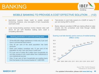 4040MARCH 2017 For updated information, please visit www.ibef.org
MOBILE BANKING TO PROVIDE A COST EFFECTIVE SOLUTION … (1/2)
Banking penetration in rural India picking pace
• Of the 600,000 village habitations in India only 5 per cent
have a commercial bank branch
• Only 40 per cent of the adult population has bank
accounts
• Debit card holders constitute only 13 per cent of the
population & only 2 per cent have a credit card
• 51.4 per cent of nearly 89.3 million farm households do
not have access to any credit either from institutional or
non-institutional sources
• Only 13 per cent of farm households are availing loans
from the banks in the income bracket of < USD1000
Soaring rural tele-density opens avenue of mobile banking
(Million Units)
Source: TRAI, TechSci Research
1 Indicates as on January 2016
BANKING
Agriculture requires timely credit to enable smooth
functioning. However, only one-eighth of farm households
avail bank credit
Local money-lending practices involve interest rates well
above 30 per cent therefore making bank credit a
compelling alternative
Tele-density in rural India soared at a CAGR of nearly 71
per cent during 2007 to 20161.
Banks, telecom providers & RBI are making efforts to make
inroads into the un-banked rural India through mobile
banking solutions
0.4
9.2
15.2
24.3
37.5
39.9
42.7
46.1
48.3
50.3
0.0
10.0
20.0
30.0
40.0
50.0
60.0
2007 2008 2009 2010 2011 2012 2013 2014 2015 2016
1
 