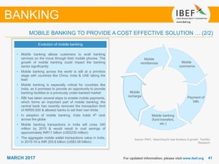 4141MARCH 2017 For updated information, please visit www.ibef.org
MOBILE BANKING TO PROVIDE A COST EFFECTIVE SOLUTION … (2/2)
Evolution of mobile banking
• Mobile banking allows customers to avail banking
services on the move through their mobile phones. The
growth of mobile banking could impact the banking
sector significantly
• Mobile banking across the world is still at a primitive
stage with countries like China, India & UAE taking the
lead
• Mobile banking is especially critical for countries like
India, as it promises to provide an opportunity to provide
banking facilities to a previously under-banked market
• RBI has taken several steps to enable mobile payments,
which forms an important part of mobile banking; the
central bank has recently removed the transaction limit
of INR50,000 & allowed banks to set their own limits
• In adoption of mobile banking, India holds 4th rank
across the globe.
• Mobile banking transactions in India will cross 340
million by 2015 & would result in cost savings of
approximately INR11 billion (USD230 million)
• The aggregate mobile wallet transactions value in India,
in 2015-16 is INR 205.8 billion (US$3.06 billion)
Source: PWC, ‘Searching for new frontiers of growth’, TechSci
Research
BANKING
Mobile
commerce
Payment of
bills
Mobile banking
(fund transfers,
etc.)
Mobile
recharge
Mobile
remittances
 