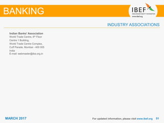 5151MARCH 2017
INDUSTRY ASSOCIATIONS
Indian Banks' Association
World Trade Centre, 6th Floor
Centre 1 Building,
World Trade Centre Complex,
Cuff Parade, Mumbai - 400 005
India
E-mail: webmaster@iba.org.in
For updated information, please visit www.ibef.org
BANKING
 