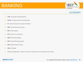 5252MARCH 2017
GLOSSARY
For updated information, please visit www.ibef.org
ATM: Automated Teller Machines
CAGR: Compound Annual Growth Rate
FY: Indian Financial Year (April to March)
GDP: Gross Domestic Product
INR: Indian Rupee
KYC: Know Your Customer
NIM: Net Interest Margin
NPA: Non-Performing Assets
RBI: Reserve Bank of India
USD: US Dollar
Wherever applicable, numbers have been rounded off to the nearest whole number
BANKING
 