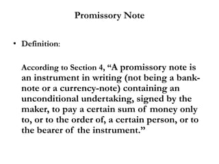 Promissory Note
• Definition:
According to Section 4, “A promissory note is
an instrument in writing (not being a bank-
note or a currency-note) containing an
unconditional undertaking, signed by the
maker, to pay a certain sum of money only
to, or to the order of, a certain person, or to
the bearer of the instrument.”
 