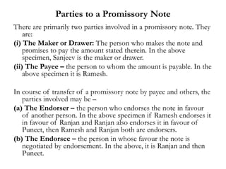 Parties to a Promissory Note
There are primarily two parties involved in a promissory note. They
are:
(i) The Maker or Drawer: The person who makes the note and
promises to pay the amount stated therein. In the above
specimen, Sanjeev is the maker or drawer.
(ii) The Payee – the person to whom the amount is payable. In the
above specimen it is Ramesh.
In course of transfer of a promissory note by payee and others, the
parties involved may be –
(a) The Endorser – the person who endorses the note in favour
of another person. In the above specimen if Ramesh endorses it
in favour of Ranjan and Ranjan also endorses it in favour of
Puneet, then Ramesh and Ranjan both are endorsers.
(b) The Endorsee – the person in whose favour the note is
negotiated by endorsement. In the above, it is Ranjan and then
Puneet.
 