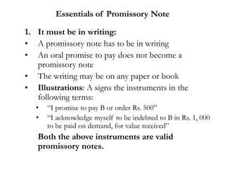 Essentials of Promissory Note
1. It must be in writing:
• A promissory note has to be in writing
• An oral promise to pay does not become a
promissory note
• The writing may be on any paper or book
• Illustrations: A signs the instruments in the
following terms:
• “I promise to pay B or order Rs. 500”
• “I acknowledge myself to be indebted to B in Rs. 1, 000
to be paid on demand, for value received”
Both the above instruments are valid
promissory notes.
 