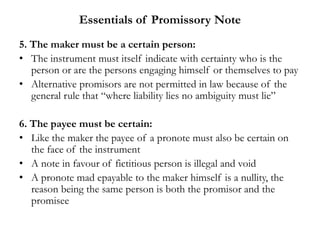 Essentials of Promissory Note
5. The maker must be a certain person:
• The instrument must itself indicate with certainty who is the
person or are the persons engaging himself or themselves to pay
• Alternative promisors are not permitted in law because of the
general rule that “where liability lies no ambiguity must lie”
6. The payee must be certain:
• Like the maker the payee of a pronote must also be certain on
the face of the instrument
• A note in favour of fictitious person is illegal and void
• A pronote mad epayable to the maker himself is a nullity, the
reason being the same person is both the promisor and the
promisee
 