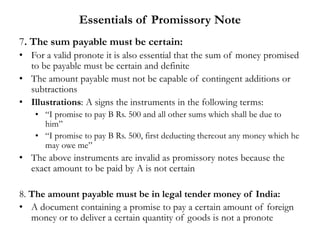Essentials of Promissory Note
7. The sum payable must be certain:
• For a valid pronote it is also essential that the sum of money promised
to be payable must be certain and definite
• The amount payable must not be capable of contingent additions or
subtractions
• Illustrations: A signs the instruments in the following terms:
• “I promise to pay B Rs. 500 and all other sums which shall be due to
him”
• “I promise to pay B Rs. 500, first deducting thereout any money which he
may owe me”
• The above instruments are invalid as promissory notes because the
exact amount to be paid by A is not certain
8. The amount payable must be in legal tender money of India:
• A document containing a promise to pay a certain amount of foreign
money or to deliver a certain quantity of goods is not a pronote
 