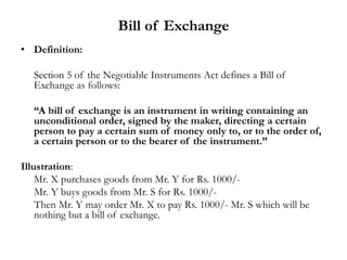 Bill of Exchange
• Definition:
Section 5 of the Negotiable Instruments Act defines a Bill of
Exchange as follows:
“A bill of exchange is an instrument in writing containing an
unconditional order, signed by the maker, directing a certain
person to pay a certain sum of money only to, or to the order of,
a certain person or to the bearer of the instrument.”
Illustration:
Mr. X purchases goods from Mr. Y for Rs. 1000/-
Mr. Y buys goods from Mr. S for Rs. 1000/-
Then Mr. Y may order Mr. X to pay Rs. 1000/- Mr. S which will be
nothing but a bill of exchange.
 