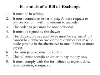 Essentials of a Bill of Exchange
1. It must be in writing
2. It must contain an order to pay. A mere request to
pay on account, will not amount to an order
3. The order to pay must be unconditional
4. It must be signed by the drawer
5. The drawer, drawee and payee must be certain. A bill
cannot be drawn on two or more drawees but may be
made payable in the alternative to one of two or more
payees
6. The sum payable must be certain
7. The bill must contain an order to pay money only
8. It must comply with the formalities as regards date,
consideration, stamps, etc
 