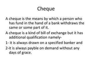 Cheque
A cheque is the means by which a person who
has fund in the hand of a bank withdraws the
same or some part of it.
A cheque is a kind of bill of exchange but it has
additional qualification namely-
1- it is always drawn on a specified banker and
2-it is always payble on demand without any
days of grace.
 