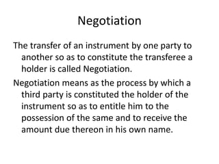 Negotiation
The transfer of an instrument by one party to
another so as to constitute the transferee a
holder is called Negotiation.
Negotiation means as the process by which a
third party is constituted the holder of the
instrument so as to entitle him to the
possession of the same and to receive the
amount due thereon in his own name.
 