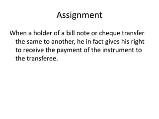 Assignment
When a holder of a bill note or cheque transfer
the same to another, he in fact gives his right
to receive the payment of the instrument to
the transferee.
 