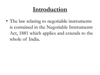 Introduction
• The law relating to negotiable instruments
is contained in the Negotiable Instruments
Act, 1881 which applies and extends to the
whole of India.
 
