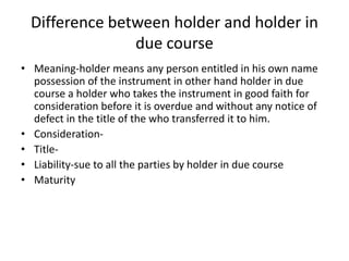Difference between holder and holder in
due course
• Meaning-holder means any person entitled in his own name
possession of the instrument in other hand holder in due
course a holder who takes the instrument in good faith for
consideration before it is overdue and without any notice of
defect in the title of the who transferred it to him.
• Consideration-
• Title-
• Liability-sue to all the parties by holder in due course
• Maturity
 