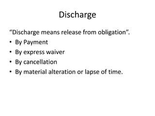 Discharge
“Discharge means release from obligation”.
• By Payment
• By express waiver
• By cancellation
• By material alteration or lapse of time.
 