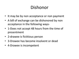 Dishonor
• It may be by non acceptance or non payment
• A bill of exchange can be dishonored by non
acceptance in the following ways-
• 1-Does not accept 48 hours from the time of
presentment
• 2-drawee is fictitious person
• 3-Drawee has become insolvent or dead
• 4-Drawee is incompetent
 