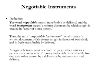 Negotiable Instruments
• Definition:
The word negotiable means ‘transferable by delivery,’ and the
word instrument means ‘a written document by which a right is
created in favour of some person.’
Thus, the term “negotiable instrument” literally means ‘a
written document which creates a right in favour of somebody
and is freely transferable by delivery.’
A negotiable instrument is a piece of paper which entitles a
person to a certain sum of money and which is transferable from
one to another person by a delivery or by endorsement and
delivery.
 