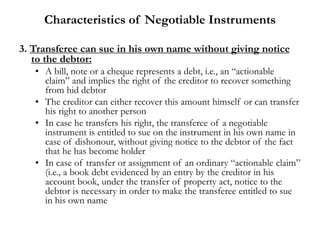 Characteristics of Negotiable Instruments
3. Transferee can sue in his own name without giving notice
to the debtor:
• A bill, note or a cheque represents a debt, i.e., an “actionable
claim” and implies the right of the creditor to recover something
from hid debtor
• The creditor can either recover this amount himself or can transfer
his right to another person
• In case he transfers his right, the transferee of a negotiable
instrument is entitled to sue on the instrument in his own name in
case of dishonour, without giving notice to the debtor of the fact
that he has become holder
• In case of transfer or assignment of an ordinary “actionable claim”
(i.e., a book debt evidenced by an entry by the creditor in his
account book, under the transfer of property act, notice to the
debtor is necessary in order to make the transferee entitled to sue
in his own name
 