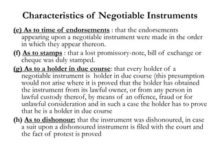 Characteristics of Negotiable Instruments
(e) As to time of endorsements : that the endorsements
appearing upon a negotiable instrument were made in the order
in which they appear thereon.
(f) As to stamps : that a lost promissory-note, bill of exchange or
cheque was duly stamped.
(g) As to a holder in due course: that every holder of a
negotiable instrument is holder in due course (this presumption
would not arise where it is proved that the holder has obtained
the instrument from its lawful owner, or from any person in
lawful custody thereof, by means of an offence, fraud or for
unlawful consideration and in such a case the holder has to prove
that he is a holder in due course
(h) As to dishonour: that the instrument was dishonoured, in case
a suit upon a dishonoured instrument is filed with the court and
the fact of protest is proved
 