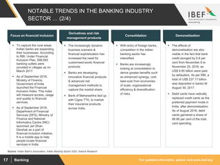 For updated information, please visit www.ibef.orgBanking17
NOTABLE TRENDS IN THE BANKING INDUSTRY
SECTOR … (2/4)
 To capture the rural areas
Indian banks are expanding
their businesses. According
to RBI, Under Financial
Inclusion Plan, 598,093
banking outlets were
provided in villages as on
March 2017.
 As of September 2018,
Ministry of Finance,
Government of India
launched the Financial
Inclusion Index. This index
will measure access, usage
and quality to financial
services.
 As of September 2018,
Department of Financial
Services (DFS), Ministry of
Finance and National
Informatics Centre (NIC)
launched Jan Dhan
Darshak as a part of
financial inclusion initiative.
It is a mobile app to help
people locate financial
services in India.
Focus on financial inclusion
 The increasingly dynamic
business scenario &
financial sophistication has
increased the need for
customised exotic financial
products.
 Banks are developing
innovative financial products
& advanced risk
management methods to
capture the market share.
 Bank of Maharashtra tied up
with Cigna TTK, to market
their insurance products
across India.
Derivatives and risk
management products
 With entry of foreign banks,
competition in the Indian
banking sector has
intensified.
 Banks are increasingly
looking at consolidation to
derive greater benefits such
as enhanced synergy, cost
take-outs from economies
of scale, organisational
efficiency & diversification
of risks.
Consolidation
 The effects of
demonetisation are also
visible in the fact that bank
credit plunged by 0.8 per
cent from November 8 to
November 25, 2016, as
US$ 9.85 billion were paid
by defaulters. As per RBI, a
total of US$ 237.17 billion
was deposited in banks till
August 30, 2017.
 Debit cards have radically
replaced credit cards as the
preferred payment mode in
India, after demonetisation.
As of August 2018, debit
cards garnered a share of
88.86 per cent of the total
card spending.
Demonetisation
Source: Indian Bank's Association, Indian Banking Sector 2020, Aranca Research
 