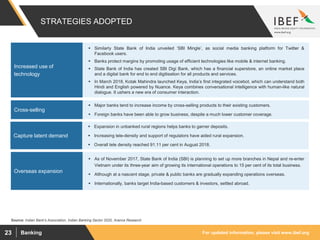 For updated information, please visit www.ibef.orgBanking23
STRATEGIES ADOPTED
Source: Indian Bank's Association, Indian Banking Sector 2020, Aranca Research
 Similarly State Bank of India unveiled ‘SBI Mingle’, as social media banking platform for Twitter &
Facebook users.
 Banks protect margins by promoting usage of efficient technologies like mobile & internet banking.
 State Bank of India has created SBI Digi Bank, which has a financial superstore, an online market place
and a digital bank for end to end digitisation for all products and services.
 In March 2018, Kotak Mahindra launched Keya, India’s first integrated voicebot, which can understand both
Hindi and English powered by Nuance. Keya combines conversational intelligence with human-like natural
dialogue. It ushers a new era of consumer interaction.
Increased use of
technology
 Major banks tend to increase income by cross-selling products to their existing customers.
 Foreign banks have been able to grow business, despite a much lower customer coverage.
Cross-selling
 Expansion in unbanked rural regions helps banks to garner deposits.
 Increasing tele-density and support of regulators have aided rural expansion.
 Overall tele density reached 91.11 per cent in August 2018.
Capture latent demand
 As of November 2017, State Bank of India (SBI) is planning to set up more branches in Nepal and re-enter
Vietnam under its three-year aim of growing its international operations to 15 per cent of its total business.
 Although at a nascent stage, private & public banks are gradually expanding operations overseas.
 Internationally, banks target India-based customers & investors, settled abroad.
Overseas expansion
 