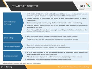 For updated information, please visit www.ibef.orgBanking21
STRATEGIES ADOPTED
Source: Indian Bank's Association, Indian Banking Sector 2020, Aranca Research
 In March 2016, ICICI Bank launched Host Card Emulation (HCE) for its debit & credit card holders, to make
contactless payments at stores by waving their phones across NFC enabled machines.
 Similarly State Bank of India unveiled ‘SBI Mingle’, as social media banking platform for Twitter &
Facebook users.
 Banks protect margins by promoting usage of efficient technologies like mobile & internet banking
 State Bank of India is planning to launch SBI Digi Bank, where end to end digitalisation of all products and
services would take place.
 As of February 2017, Microsoft Corp. is planning to launch Skype with Aadhaar authentication to allow
access to bank accounts using webcams.
Increased use of
technology
 Major banks tend to increase income by cross-selling products to their existing customers
 Foreign banks have been able to grow business, despite a much lower customer coverage
Cross-selling
 Expansion in unbanked rural regions helps banks to garner deposits
 Increasing tele-density and support of regulators have aided rural expansion
Capture latent demand
 In 2015, IDBI announced its plan for overseas expansion & development finance institution and
government will hold 51 per cent equity in new entity.
 Although at a nascent stage, private & public banks are gradually expanding operations overseas
 Internationally, banks target India-based customers & investors, settled abroad
Overseas expansion
 