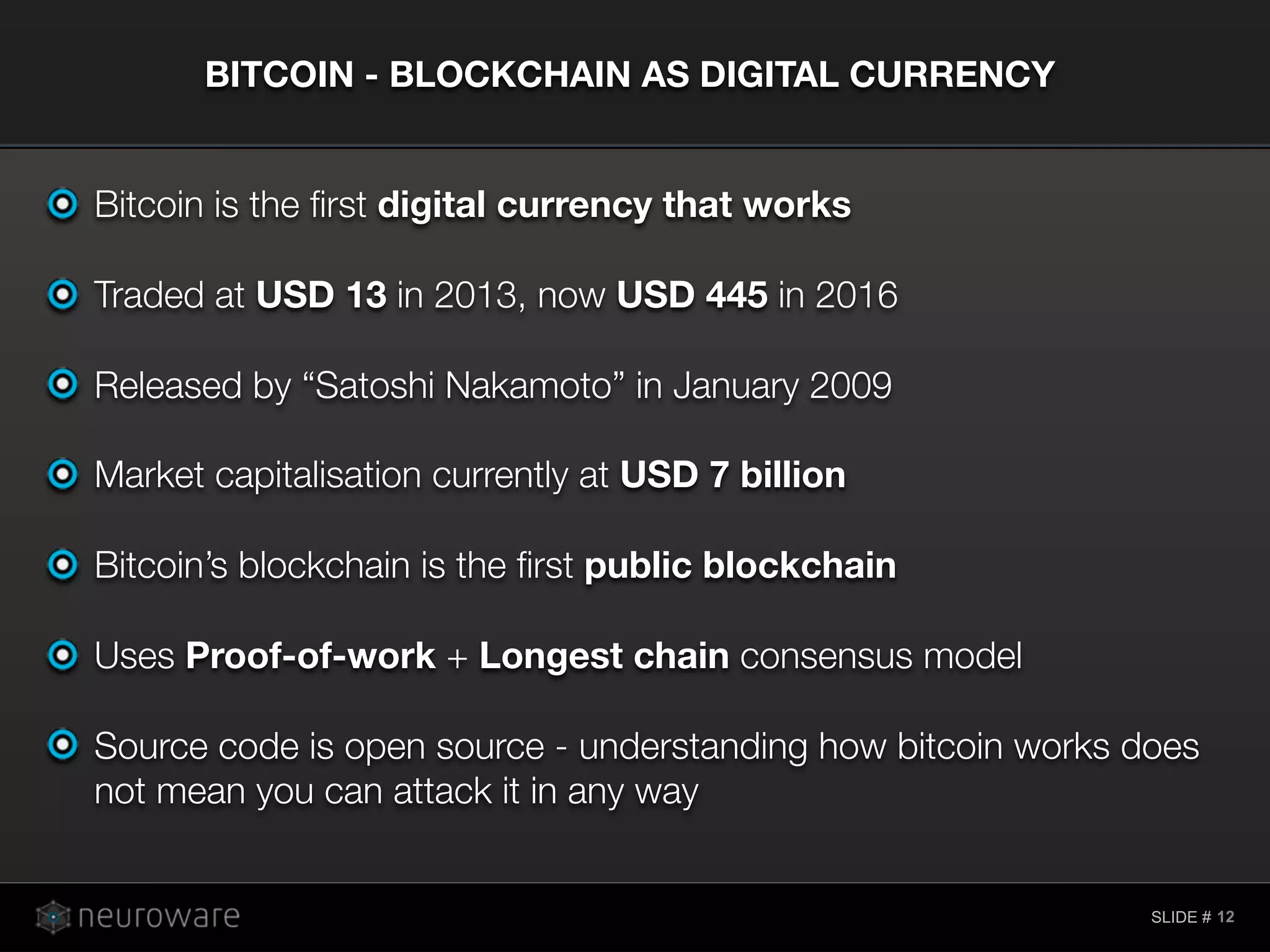 SLIDE #
Bitcoin is the ﬁrst digital currency that works
Traded at USD 13 in 2013, now USD 445 in 2016
Released by “Satoshi Nakamoto” in January 2009
Market capitalisation currently at USD 7 billion
Bitcoin’s blockchain is the ﬁrst public blockchain
Uses Proof-of-work + Longest chain consensus model
Source code is open source - understanding how bitcoin works does
not mean you can attack it in any way
BITCOIN - BLOCKCHAIN AS DIGITAL CURRENCY
12
 