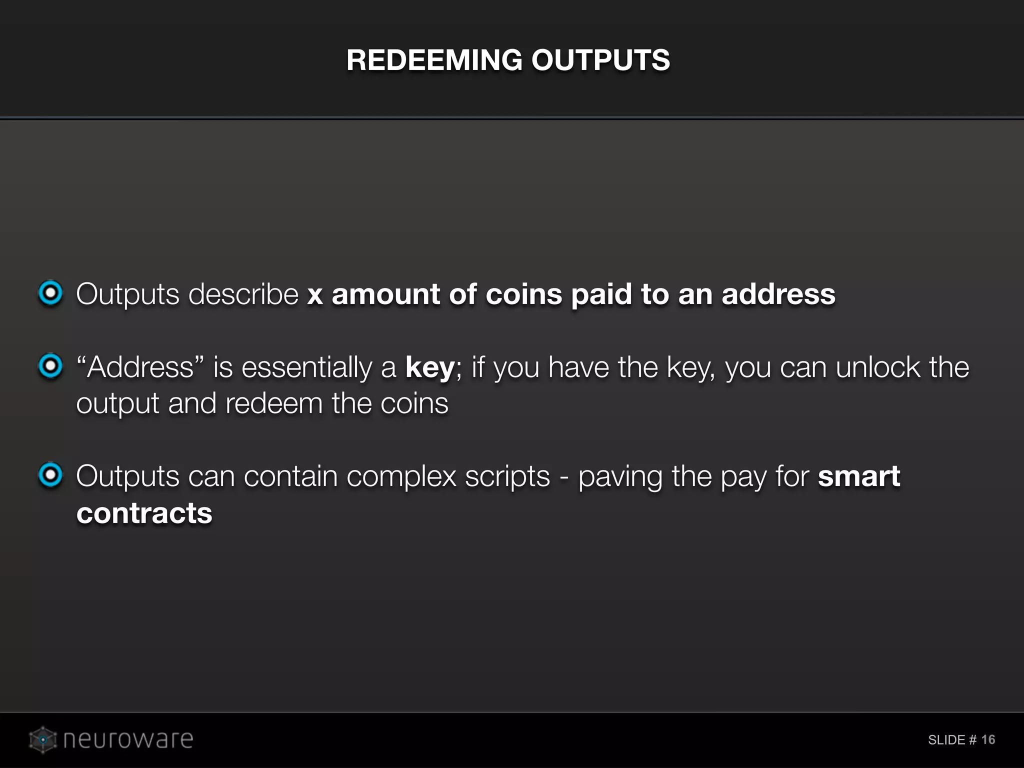 SLIDE #
Outputs describe x amount of coins paid to an address
“Address” is essentially a key; if you have the key, you can unlock the
output and redeem the coins
Outputs can contain complex scripts - paving the pay for smart
contracts
REDEEMING OUTPUTS
16
 