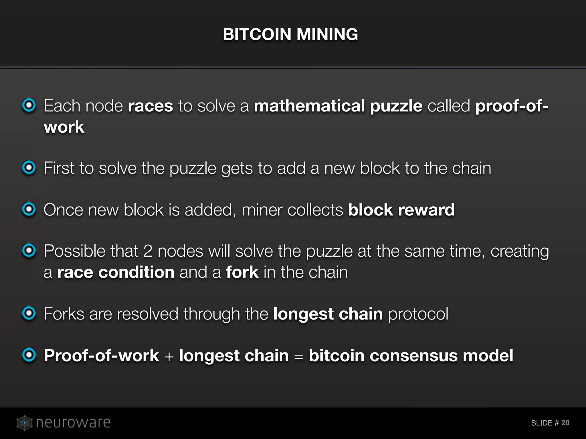 SLIDE #
Each node races to solve a mathematical puzzle called proof-of-
work
First to solve the puzzle gets to add a new block to the chain
Once new block is added, miner collects block reward
Possible that 2 nodes will solve the puzzle at the same time, creating
a race condition and a fork in the chain
Forks are resolved through the longest chain protocol
Proof-of-work + longest chain = bitcoin consensus model
BITCOIN MINING
20
 