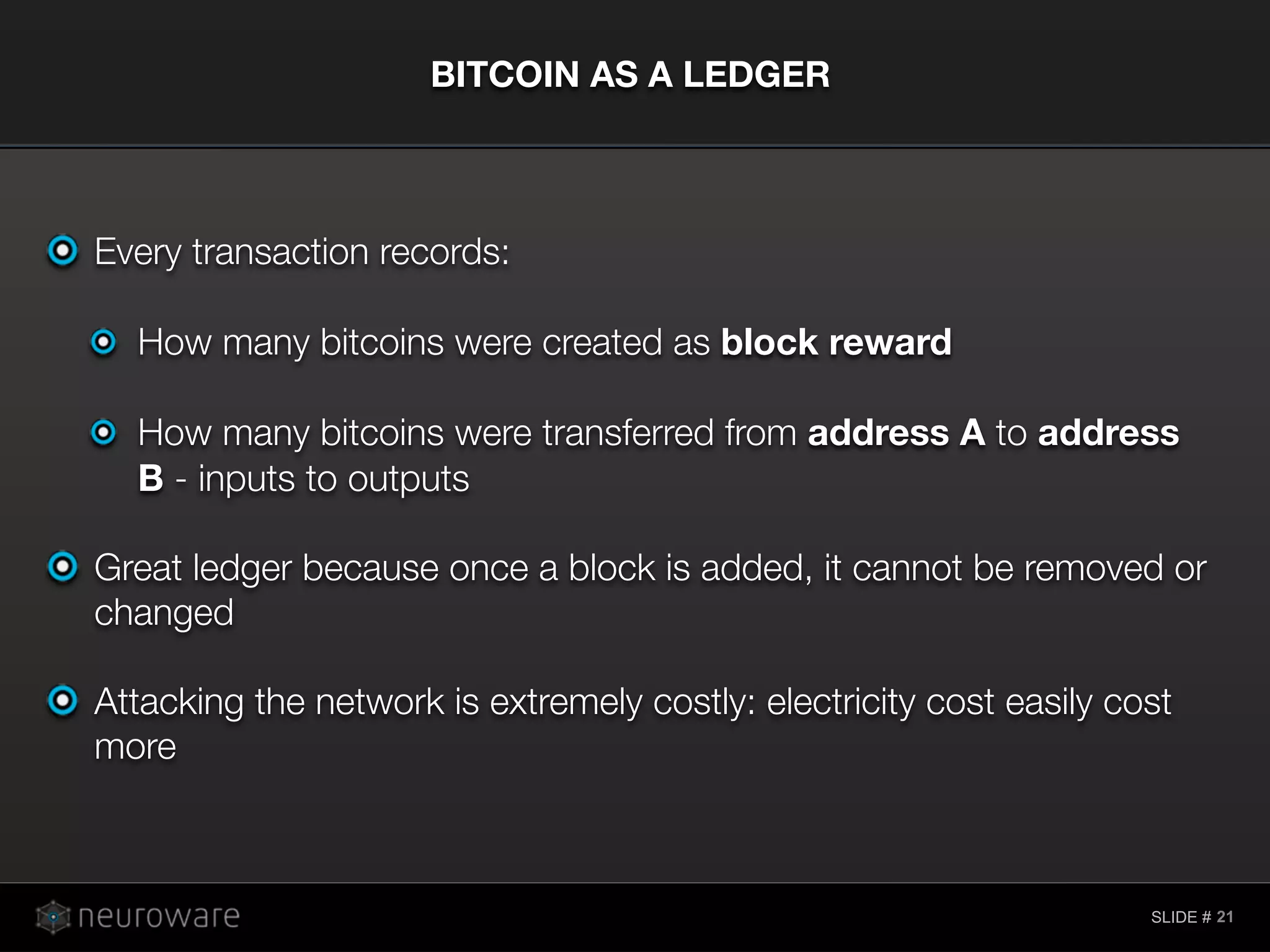 SLIDE #
Every transaction records:
How many bitcoins were created as block reward
How many bitcoins were transferred from address A to address
B - inputs to outputs
Great ledger because once a block is added, it cannot be removed or
changed
Attacking the network is extremely costly: electricity cost easily cost
more
BITCOIN AS A LEDGER
21
 