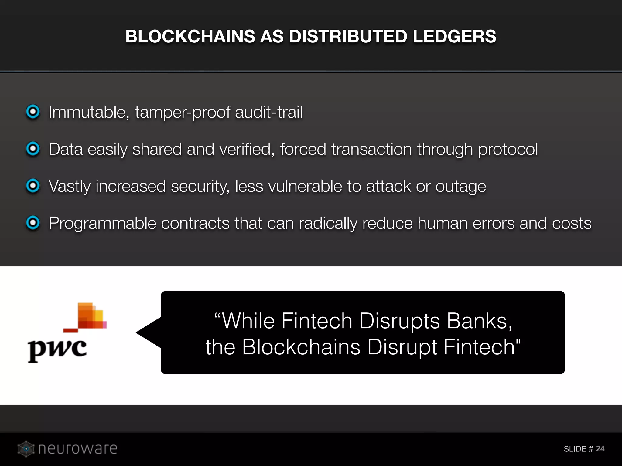 SLIDE #
BLOCKCHAINS AS DISTRIBUTED LEDGERS
24
Immutable, tamper-proof audit-trail
Data easily shared and veriﬁed, forced transaction through protocol
Vastly increased security, less vulnerable to attack or outage
Programmable contracts that can radically reduce human errors and costs
“While Fintech Disrupts Banks,
the Blockchains Disrupt Fintech"
 