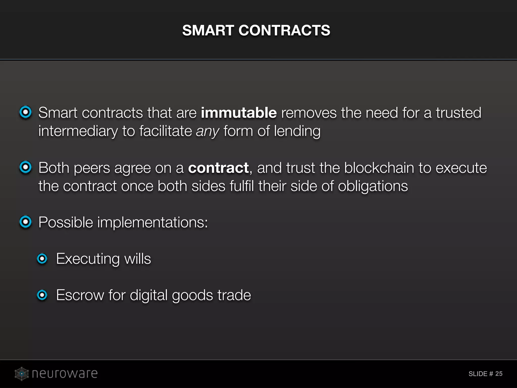 SLIDE #
Smart contracts that are immutable removes the need for a trusted
intermediary to facilitate any form of lending
Both peers agree on a contract, and trust the blockchain to execute
the contract once both sides fulﬁl their side of obligations
Possible implementations:
Executing wills
Escrow for digital goods trade
SMART CONTRACTS
25
 