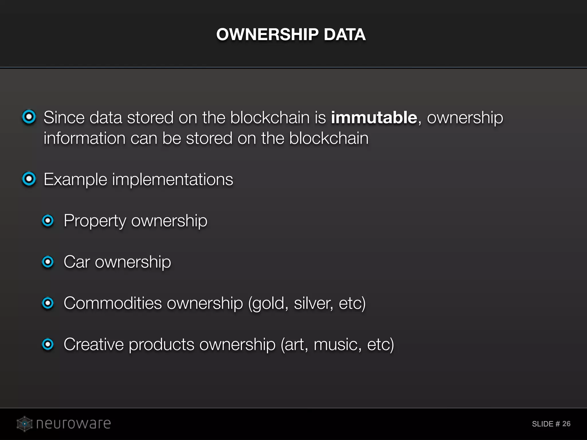 SLIDE #
Since data stored on the blockchain is immutable, ownership
information can be stored on the blockchain
Example implementations
Property ownership
Car ownership
Commodities ownership (gold, silver, etc)
Creative products ownership (art, music, etc)
OWNERSHIP DATA
26
 