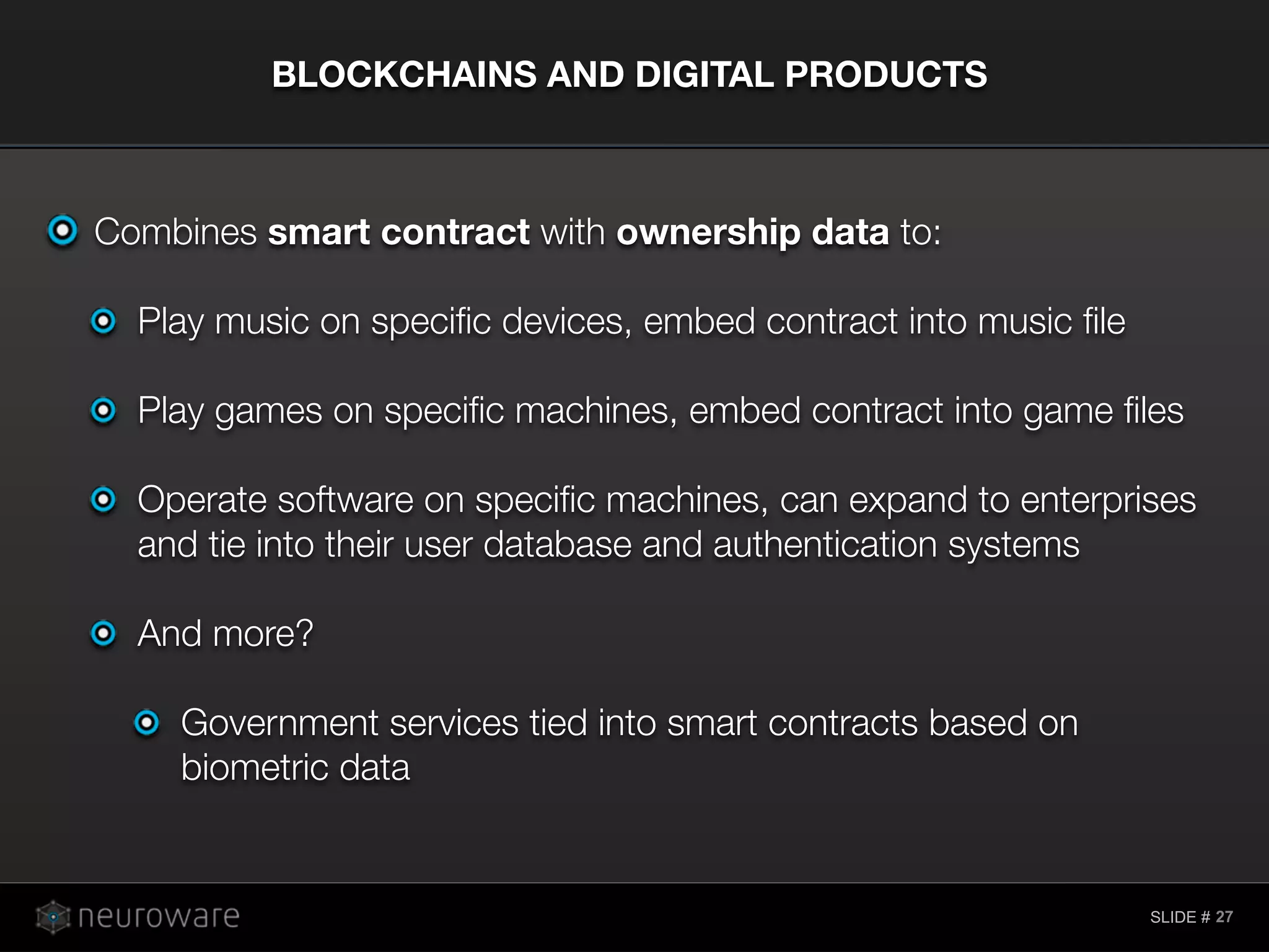 SLIDE #
Combines smart contract with ownership data to:
Play music on speciﬁc devices, embed contract into music ﬁle
Play games on speciﬁc machines, embed contract into game ﬁles
Operate software on speciﬁc machines, can expand to enterprises
and tie into their user database and authentication systems
And more?
Government services tied into smart contracts based on
biometric data
BLOCKCHAINS AND DIGITAL PRODUCTS
27
 
