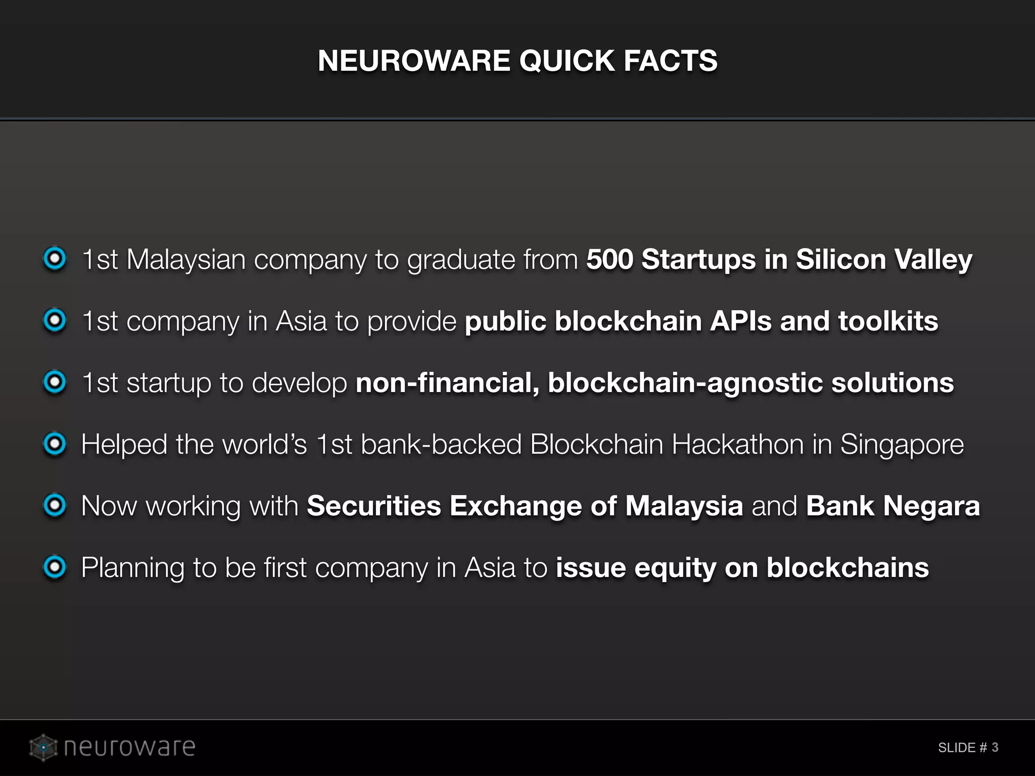 SLIDE #
NEUROWARE QUICK FACTS
3
1st Malaysian company to graduate from 500 Startups in Silicon Valley
1st company in Asia to provide public blockchain APIs and toolkits
1st startup to develop non-ﬁnancial, blockchain-agnostic solutions
Helped the world’s 1st bank-backed Blockchain Hackathon in Singapore
Now working with Securities Exchange of Malaysia and Bank Negara
Planning to be ﬁrst company in Asia to issue equity on blockchains
 