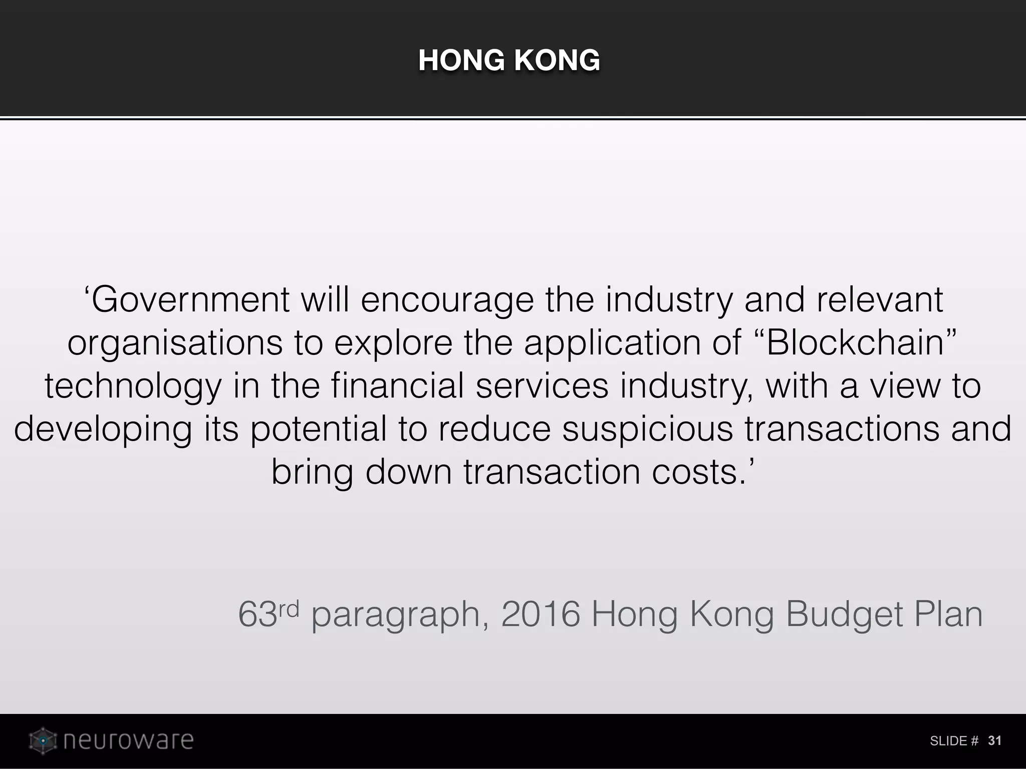 SLIDE #
HONG KONG
31
‘Government will encourage the industry and relevant
organisations to explore the application of “Blockchain”
technology in the ﬁnancial services industry, with a view to
developing its potential to reduce suspicious transactions and
bring down transaction costs.’
63rd paragraph, 2016 Hong Kong Budget Plan
 