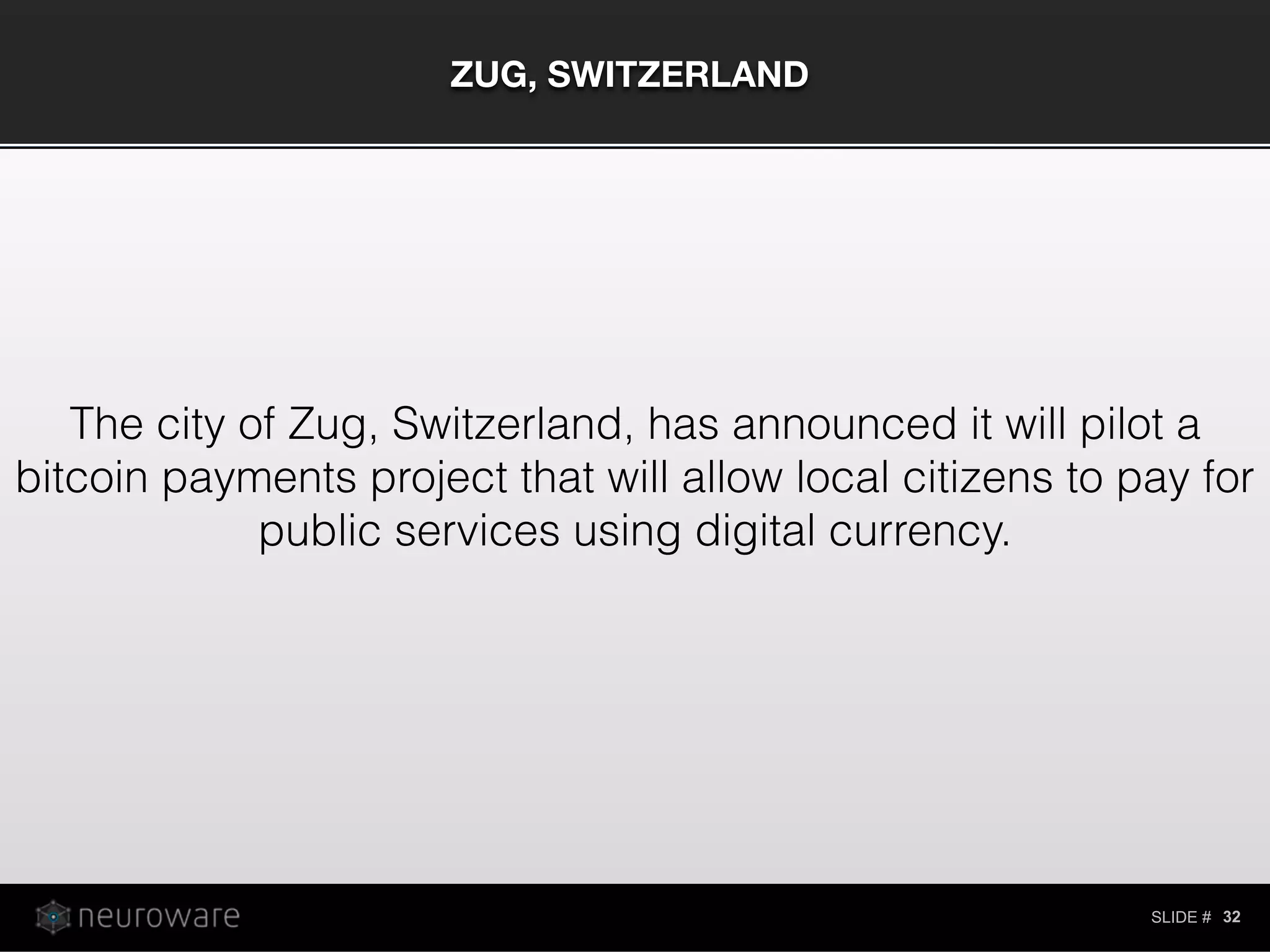 SLIDE #
ZUG, SWITZERLAND
32
The city of Zug, Switzerland, has announced it will pilot a
bitcoin payments project that will allow local citizens to pay for
public services using digital currency.
 