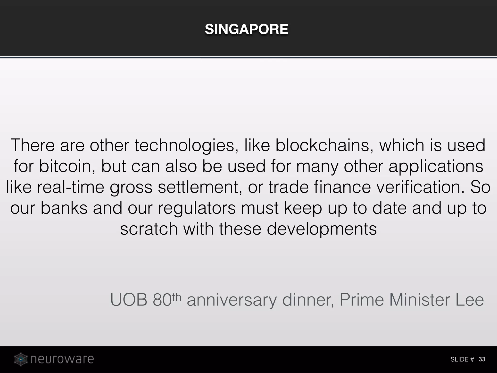 SLIDE #
SINGAPORE
33
There are other technologies, like blockchains, which is used
for bitcoin, but can also be used for many other applications
like real-time gross settlement, or trade ﬁnance veriﬁcation. So
our banks and our regulators must keep up to date and up to
scratch with these developments
UOB 80th anniversary dinner, Prime Minister Lee
 