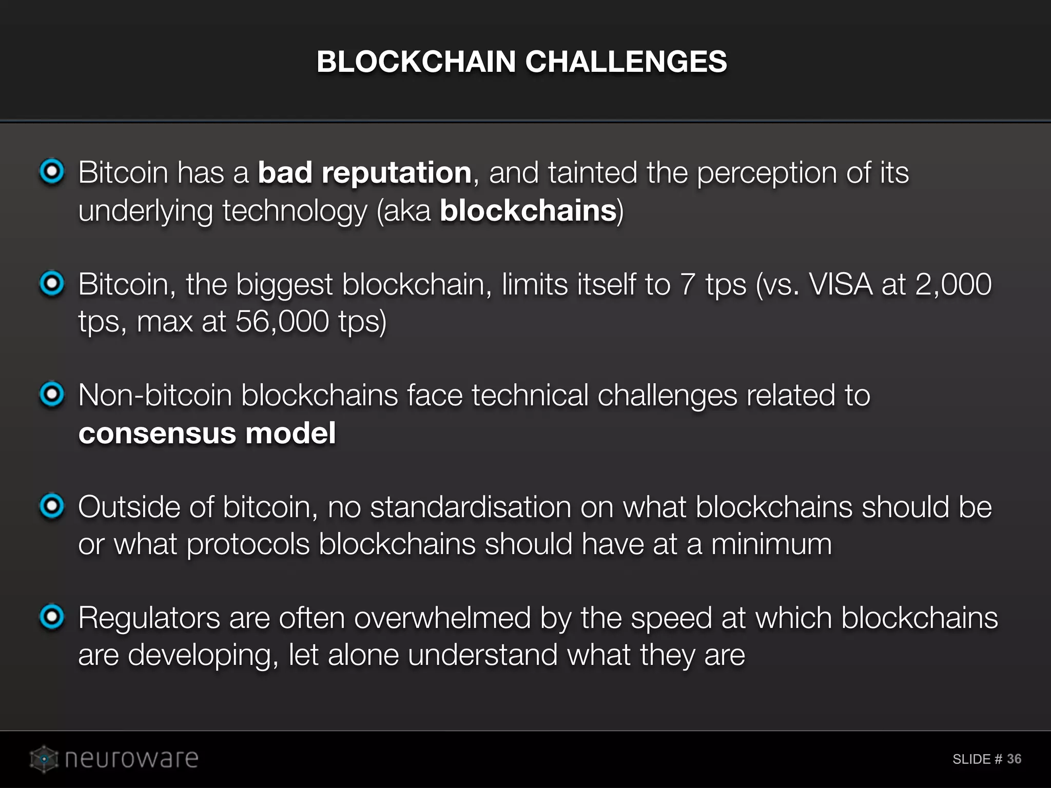 SLIDE #
Bitcoin has a bad reputation, and tainted the perception of its
underlying technology (aka blockchains)
Bitcoin, the biggest blockchain, limits itself to 7 tps (vs. VISA at 2,000
tps, max at 56,000 tps)
Non-bitcoin blockchains face technical challenges related to
consensus model
Outside of bitcoin, no standardisation on what blockchains should be
or what protocols blockchains should have at a minimum
Regulators are often overwhelmed by the speed at which blockchains
are developing, let alone understand what they are
BLOCKCHAIN CHALLENGES
36
 