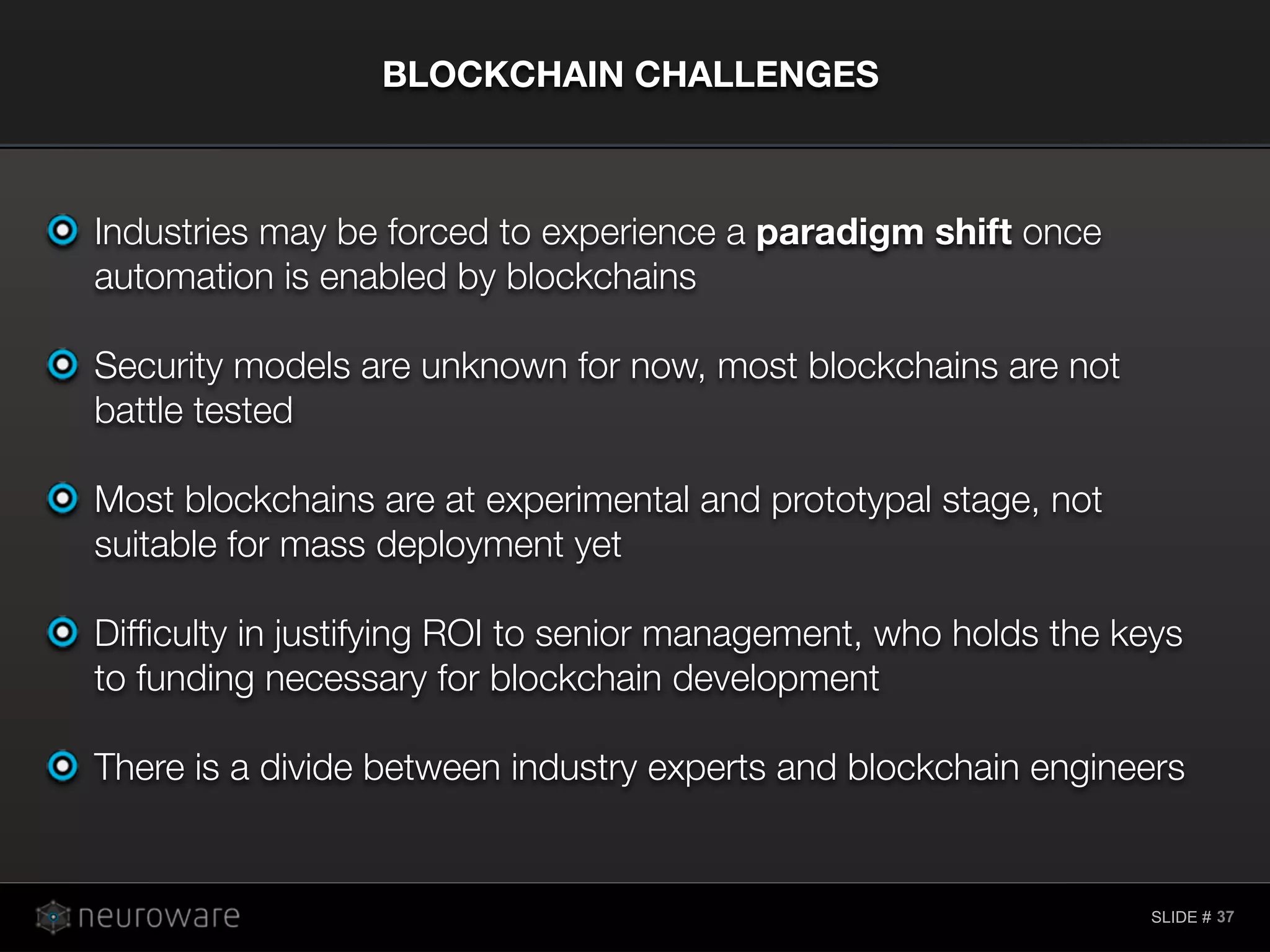 SLIDE #
Industries may be forced to experience a paradigm shift once
automation is enabled by blockchains
Security models are unknown for now, most blockchains are not
battle tested
Most blockchains are at experimental and prototypal stage, not
suitable for mass deployment yet
Difﬁculty in justifying ROI to senior management, who holds the keys
to funding necessary for blockchain development
There is a divide between industry experts and blockchain engineers
BLOCKCHAIN CHALLENGES
37
 