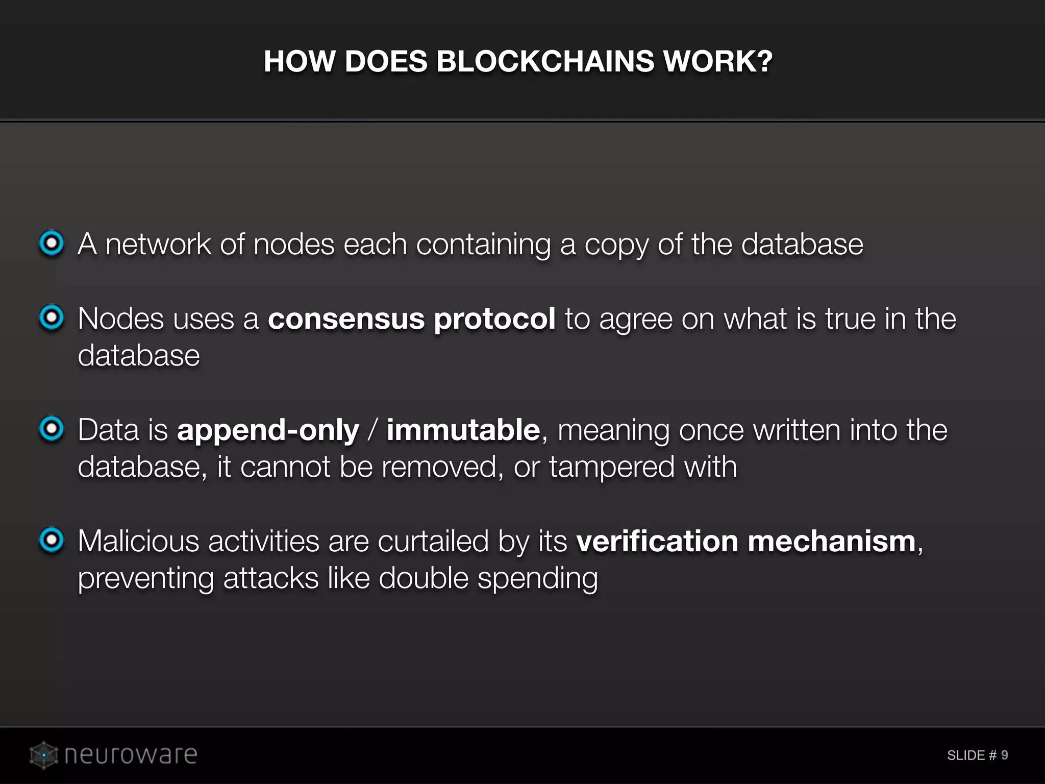SLIDE #
A network of nodes each containing a copy of the database
Nodes uses a consensus protocol to agree on what is true in the
database
Data is append-only / immutable, meaning once written into the
database, it cannot be removed, or tampered with
Malicious activities are curtailed by its veriﬁcation mechanism,
preventing attacks like double spending
HOW DOES BLOCKCHAINS WORK?
9
 