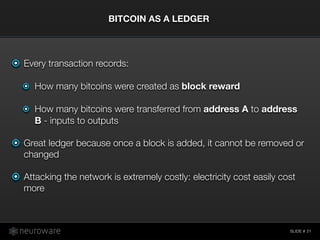 SLIDE #
Every transaction records:
How many bitcoins were created as block reward
How many bitcoins were transferred from address A to address
B - inputs to outputs
Great ledger because once a block is added, it cannot be removed or
changed
Attacking the network is extremely costly: electricity cost easily cost
more
BITCOIN AS A LEDGER
21
 
