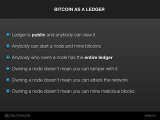 SLIDE #
Ledger is public and anybody can view it
Anybody can start a node and mine bitcoins
Anybody who owns a node has the entire ledger
Owning a node doesn’t mean you can tamper with it
Owning a node doesn’t mean you can attack the network
Owning a node doesn’t mean you can mine malicious blocks
BITCOIN AS A LEDGER
22
 