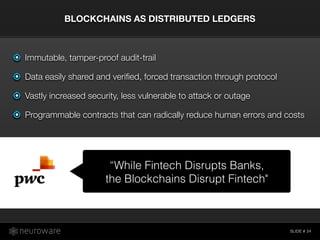 SLIDE #
BLOCKCHAINS AS DISTRIBUTED LEDGERS
24
Immutable, tamper-proof audit-trail
Data easily shared and veriﬁed, forced transaction through protocol
Vastly increased security, less vulnerable to attack or outage
Programmable contracts that can radically reduce human errors and costs
“While Fintech Disrupts Banks,
the Blockchains Disrupt Fintech"
 