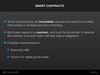 SLIDE #
Smart contracts that are immutable removes the need for a trusted
intermediary to facilitate any form of lending
Both peers agree on a contract, and trust the blockchain to execute
the contract once both sides fulﬁl their side of obligations
Possible implementations:
Executing wills
Escrow for digital goods trade
SMART CONTRACTS
25
 